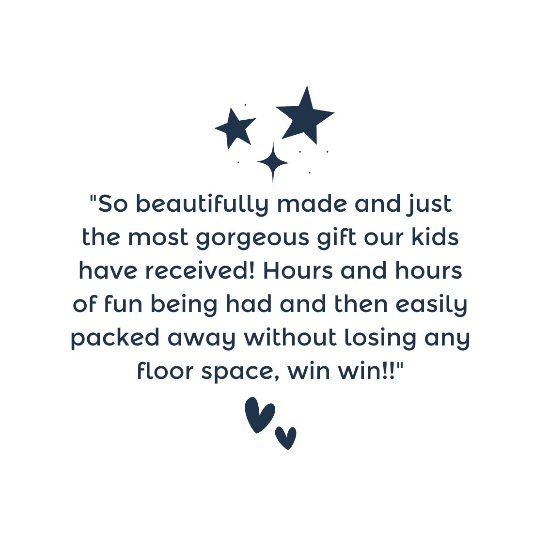 "So beautifully made and just the most gorgeous gift our kids have received! Hours and hours of fun being had and then easily packed away without losing any floor space, win win!!"