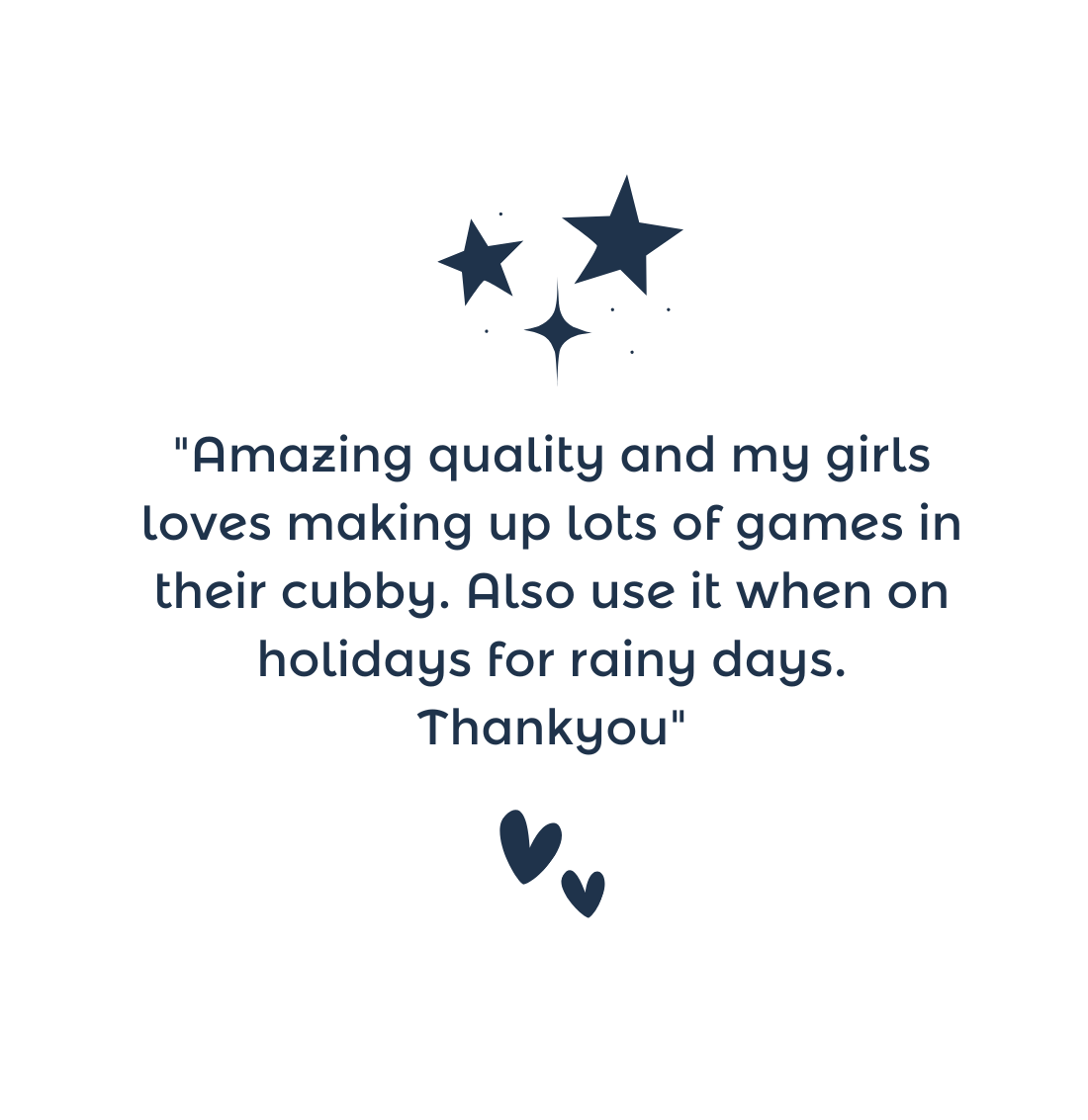 "Amazing quality and my girls loves making up lots of games in their cubby. Also use it when on holidays for rainy days. Thankyou"