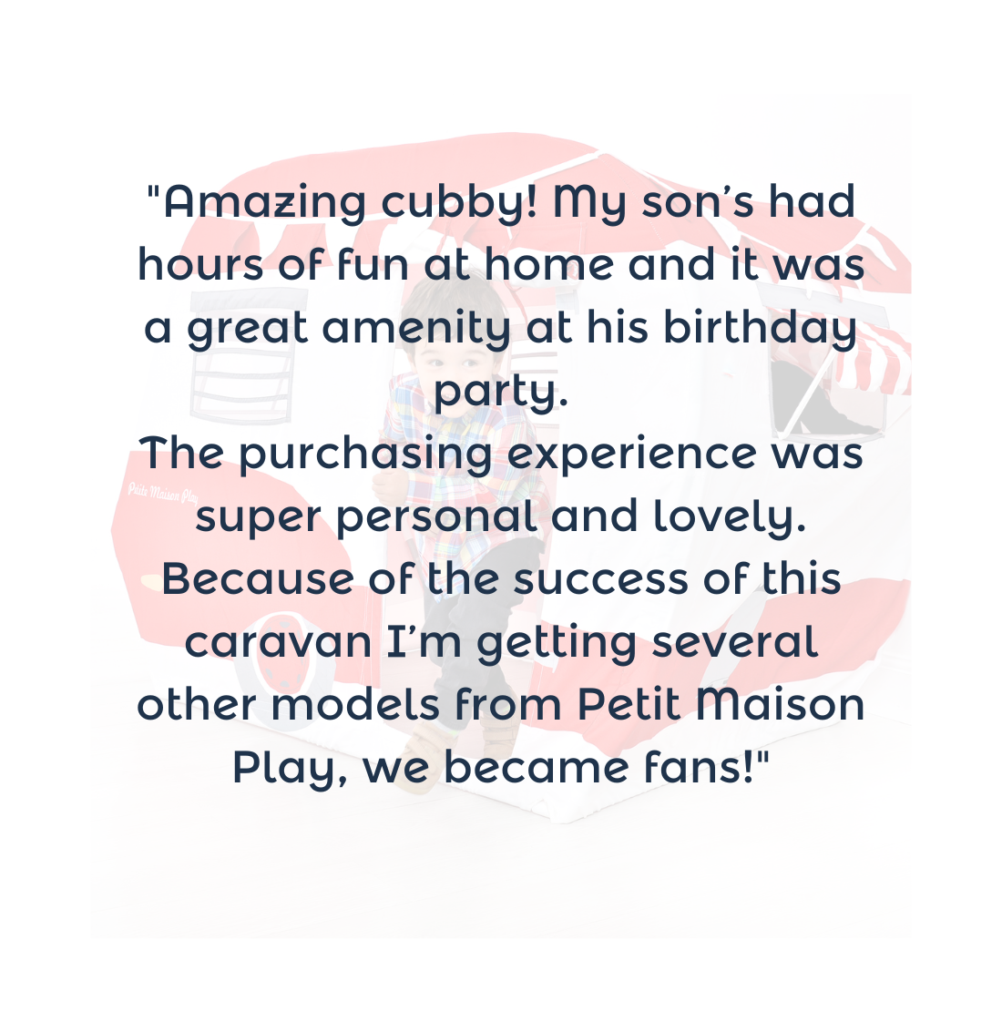 "Amazing cubby! My son’s had hours of fun at home and it was a great amenity at his birthday party. The purchasing experience was super personal and lovely. Because of the success of this caravan I’m getting several other models from Petit Maison Play, we became fans!"