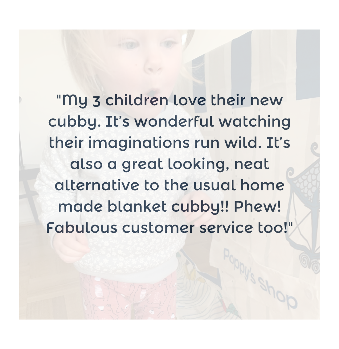 "My 3 children love their new cubby. It’s wonderful watching their imaginations run wild. It’s also a great looking, neat alternative to the usual home made blanket cubby!! Phew! Fabulous customer service too!"